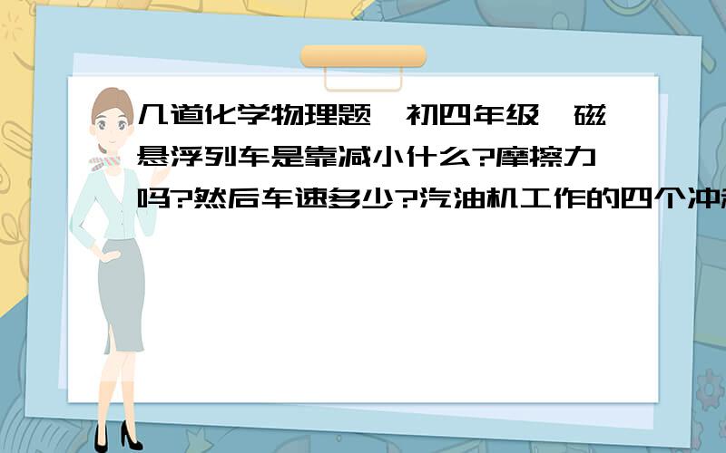 几道化学物理题【初四年级】磁悬浮列车是靠减小什么?摩擦力吗?然后车速多少?汽油机工作的四个冲程中除了做功冲程其他都靠曲轴上的飞轮的______来完成?下列物质可共存于水溶液中的是?A