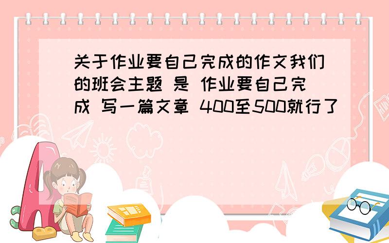 关于作业要自己完成的作文我们的班会主题 是 作业要自己完成 写一篇文章 400至500就行了