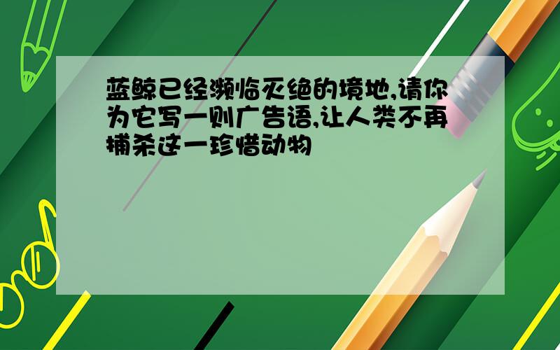 蓝鲸已经濒临灭绝的境地,请你为它写一则广告语,让人类不再捕杀这一珍惜动物