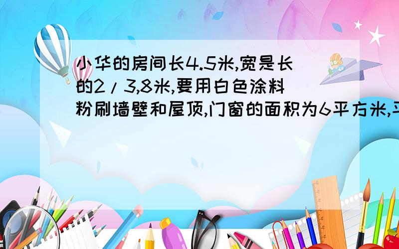 小华的房间长4.5米,宽是长的2/3,8米,要用白色涂料粉刷墙壁和屋顶,门窗的面积为6平方米,平均每平方米用涂料0.4千克,一共需要涂料多少千克?