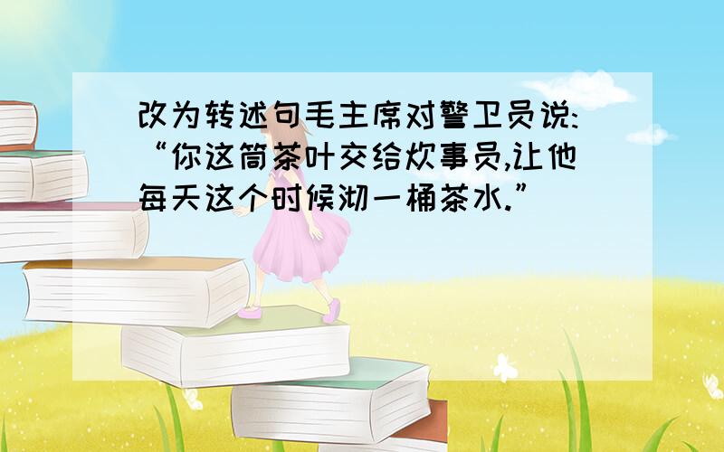 改为转述句毛主席对警卫员说:“你这筒茶叶交给炊事员,让他每天这个时候沏一桶茶水.”