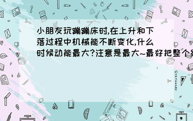 小朋友玩蹦蹦床时,在上升和下落过程中机械能不断变化,什么时候动能最大?注意是最大~最好把整个经过都分析一下~