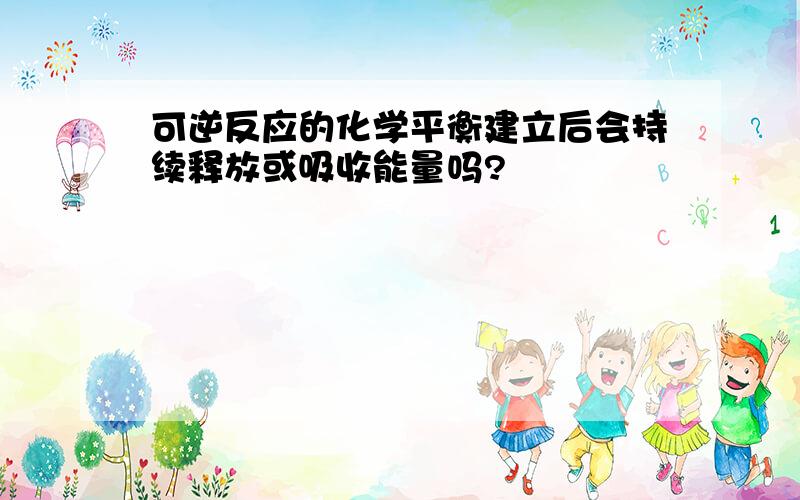 可逆反应的化学平衡建立后会持续释放或吸收能量吗?