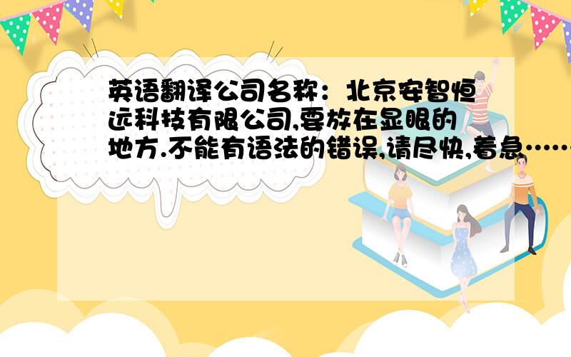 英语翻译公司名称：北京安智恒远科技有限公司,要放在显眼的地方.不能有语法的错误,请尽快,着急……采用者,一定悬赏财富,