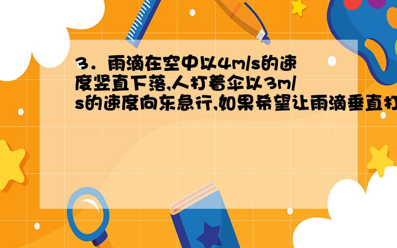 3．雨滴在空中以4m/s的速度竖直下落,人打着伞以3m/s的速度向东急行,如果希望让雨滴垂直打向伞的截面而少淋雨,伞柄应指向什么方向?