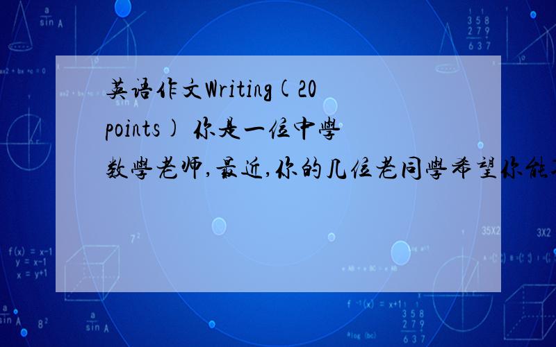 英语作文Writing(20points) 你是一位中学数学老师,最近,你的几位老同学希望你能入伙,和他们共办一家软件公司.经过考虑,你做出了自己的选择,就以上所规定的情景用第一人称写信给他们,告知他