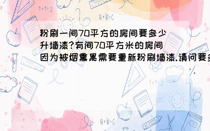 粉刷一间70平方的房间要多少升墙漆?有间70平方米的房间因为被烟熏黑需要重新粉刷墙漆.请问要多少升乳白墙漆?哪个牌子好呢?最好预算价钱不要超过200块!