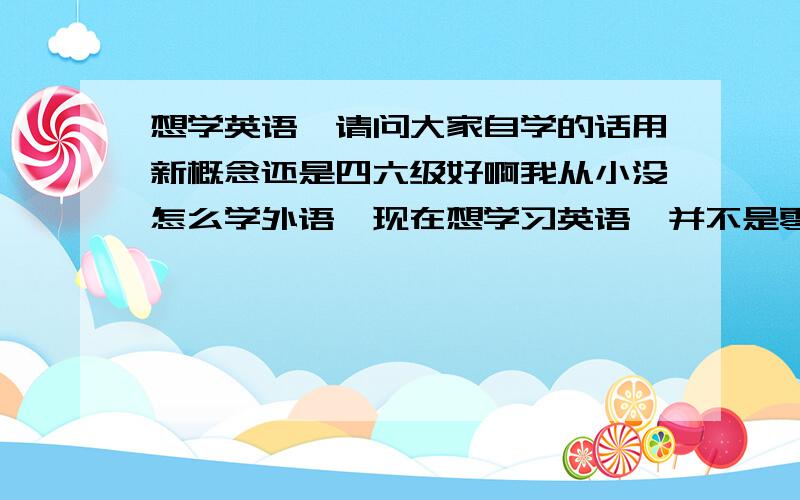 想学英语,请问大家自学的话用新概念还是四六级好啊我从小没怎么学外语,现在想学习英语,并不是零基础,大学时比较正经的考过一次四级结果380多分吧,425过的,请问大家我这种情况,自学的话