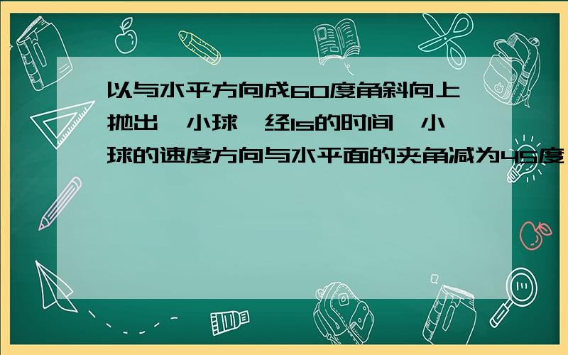 以与水平方向成60度角斜向上抛出一小球,经1s的时间,小球的速度方向与水平面的夹角减为45度,取g=10ms以与水平方向成60度角斜向上抛出一小球,经1s的时间,小球的速度方向与水平面的夹角减为4