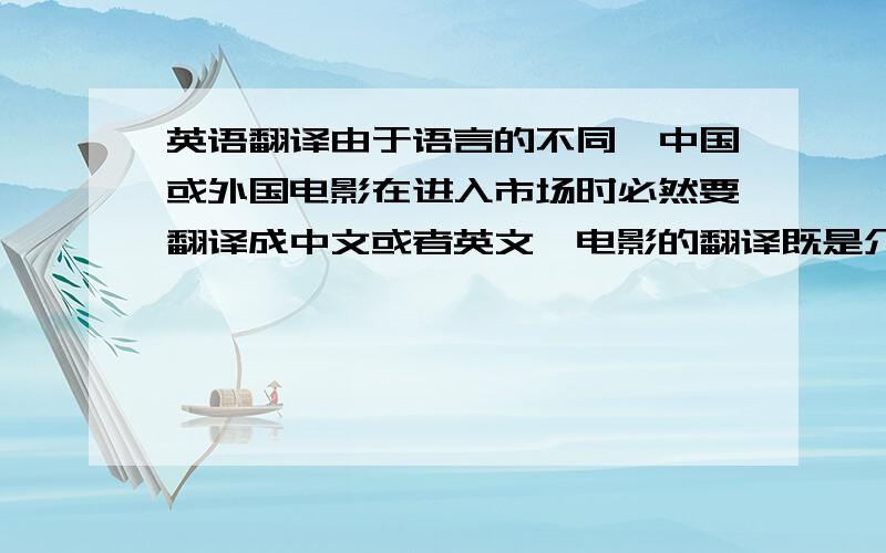 英语翻译由于语言的不同,中国或外国电影在进入市场时必然要翻译成中文或者英文,电影的翻译既是介绍本国文化的一种间接直观的手段,又是传播异域文化的一个重要途径.这其中当然也包括