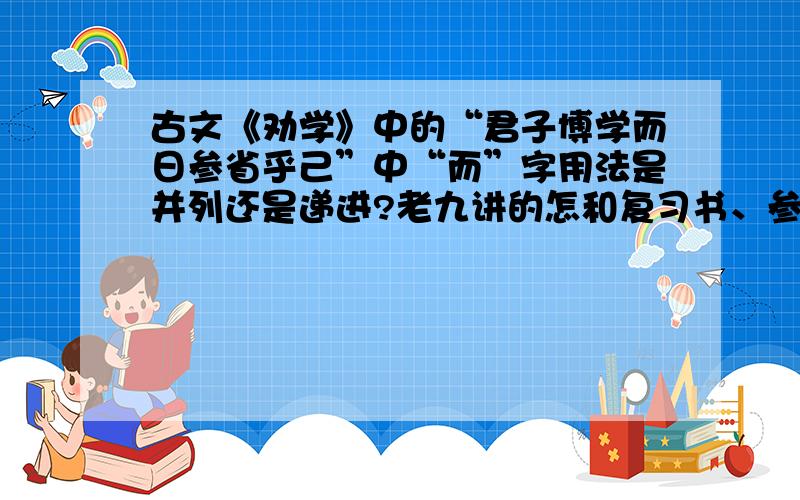 古文《劝学》中的“君子博学而日参省乎己”中“而”字用法是并列还是递进?老九讲的怎和复习书、参考书上有出入…还有请别给我Ctrl+V的答案谢谢