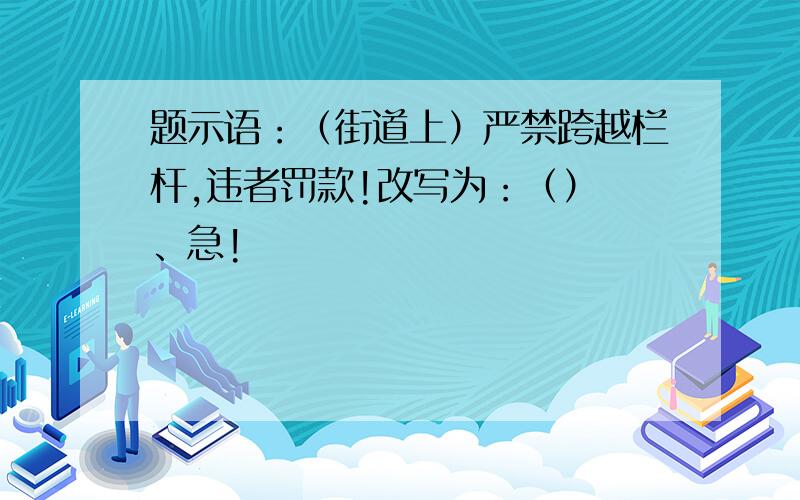 题示语：（街道上）严禁跨越栏杆,违者罚款!改写为：（） 、急!