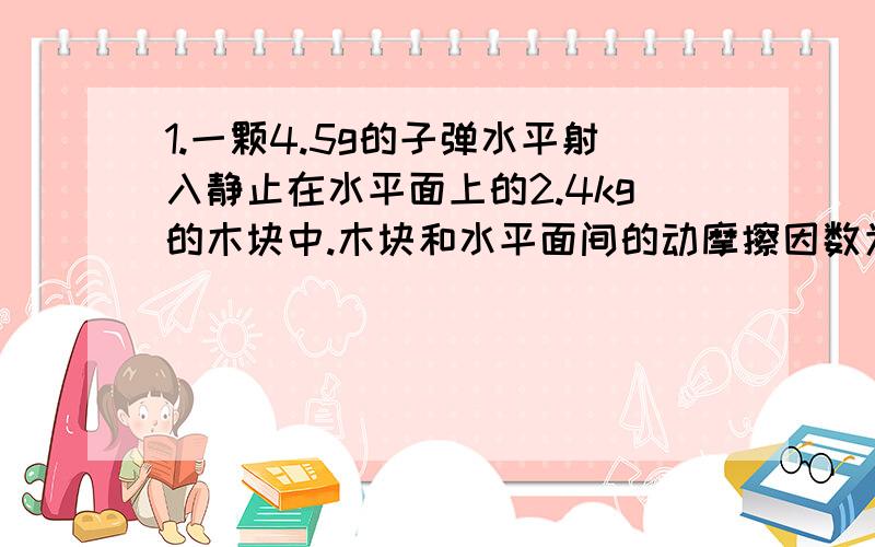 1.一颗4.5g的子弹水平射入静止在水平面上的2.4kg的木块中.木块和水平面间的动摩擦因数为0.20,子弹停在木块中而木块向前滑动了1.8m（无转动）.问：（1）子弹相对于木块停止时木块的速率是