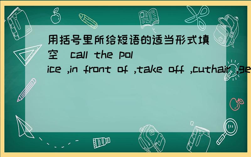 用括号里所给短语的适当形式填空（call the police ,in front of ,take off ,cuthair ,get out of)1、Bill was ___ while we were reading in the library.2、You can't ___ your seat during the flight,because it 's dangerous.3、If you need so