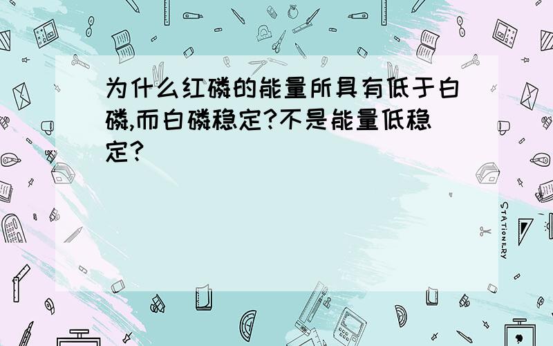 为什么红磷的能量所具有低于白磷,而白磷稳定?不是能量低稳定?