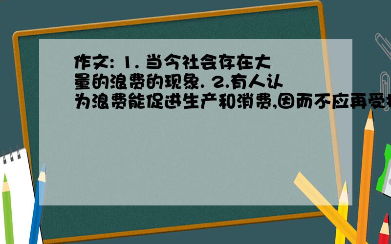 作文: 1. 当今社会存在大量的浪费的现象. 2.有人认为浪费能促进生产和消费,因而不应再受指责. 3.我的观点.求英语作文    1. 当今社会存在大量的浪费的现象.    2．有人认为浪费能促进生产和