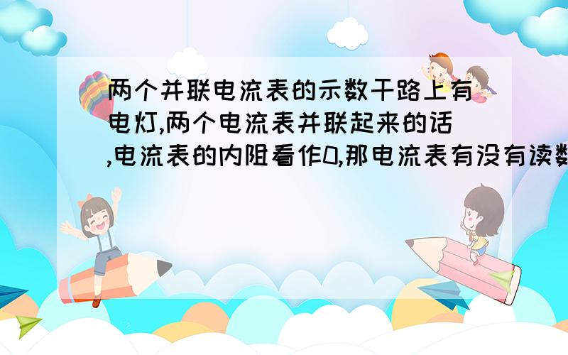 两个并联电流表的示数干路上有电灯,两个电流表并联起来的话,电流表的内阻看作0,那电流表有没有读数,如果有读数的话每个的读数是多少.