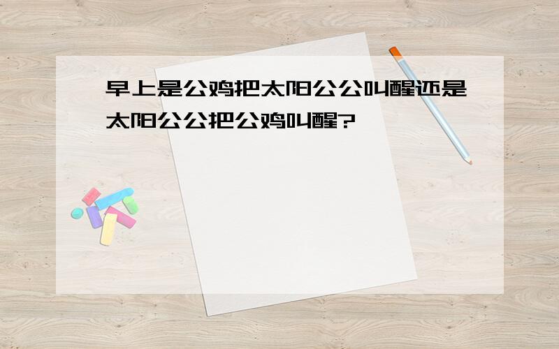 早上是公鸡把太阳公公叫醒还是太阳公公把公鸡叫醒?