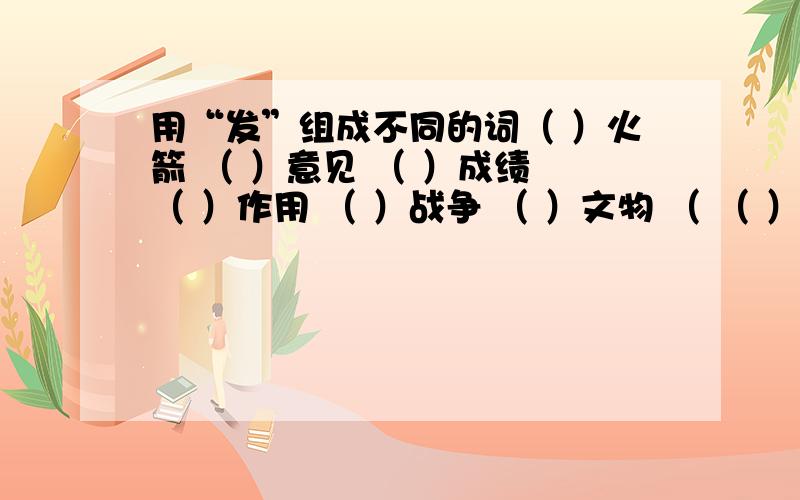 用“发”组成不同的词（ ）火箭 （ ）意见 （ ）成绩 （ ）作用 （ ）战争 （ ）文物 （ （ ）不满