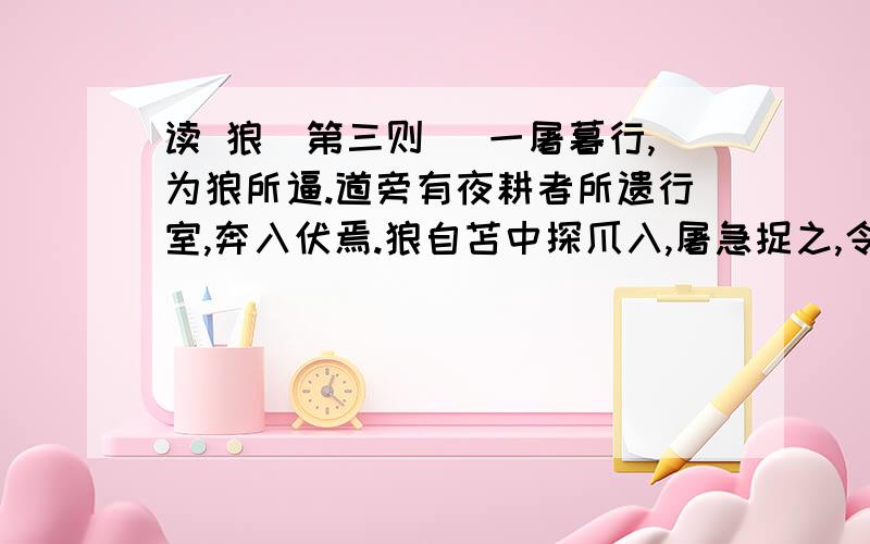 读 狼（第三则） 一屠暮行,为狼所逼.道旁有夜耕者所遗行室,奔入伏焉.狼自苫中探爪入,屠急捉之,令出不去,但思无计可以死之.惟有小刀不盈寸,遂割破狼爪下皮,以吹豕之法吹之.极力吹移时,