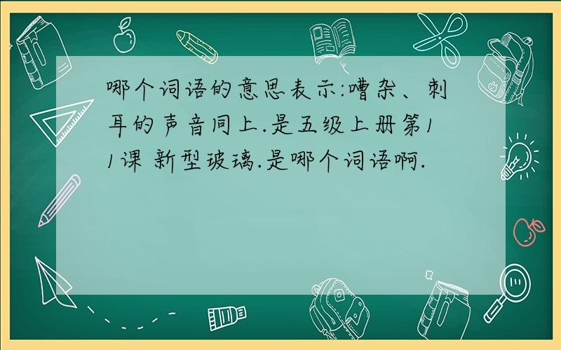 哪个词语的意思表示:嘈杂、刺耳的声音同上.是五级上册第11课 新型玻璃.是哪个词语啊.