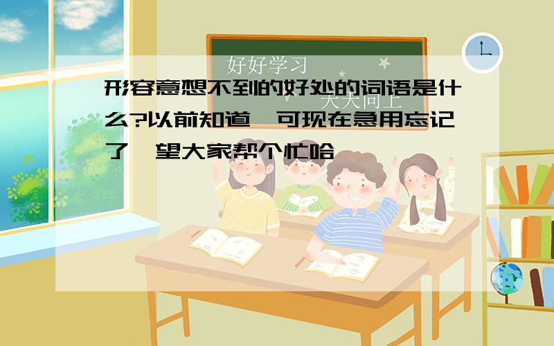 形容意想不到的好处的词语是什么?以前知道,可现在急用忘记了,望大家帮个忙哈