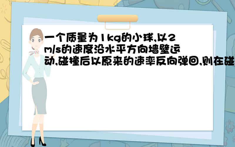 一个质量为1kg的小球,以2m/s的速度沿水平方向墙壁运动,碰撞后以原来的速率反向弹回,则在碰撞过程中,小球的速度变化了_____m/s,动能变化了____J.最好有理由.