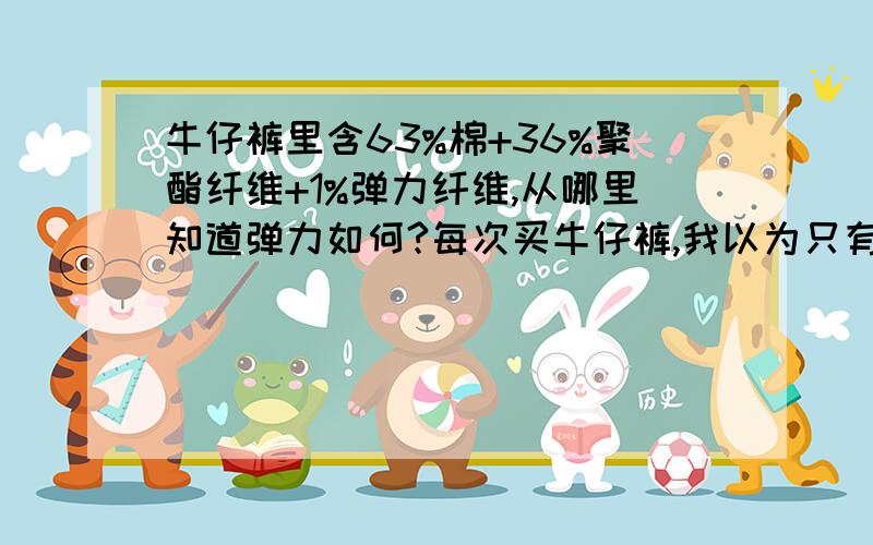 牛仔裤里含63%棉+36%聚酯纤维+1%弹力纤维,从哪里知道弹力如何?每次买牛仔裤,我以为只有‘弹力纤维’是负责裤子弹力部分的,但是有时买裤子即使只有1%弹力纤维,也觉得很弹.如果想买【弹力