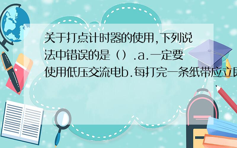 关于打点计时器的使用,下列说法中错误的是（）.a.一定要使用低压交流电b.每打完一条纸带应立即切断电源.c.用手拉纸带时要平直,不要与限位孔发生摩擦d.纸带应放在复写纸上面