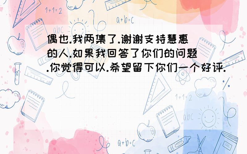 偶也.我两集了.谢谢支持慧惠的人.如果我回答了你们的问题.你觉得可以.希望留下你们一个好评.