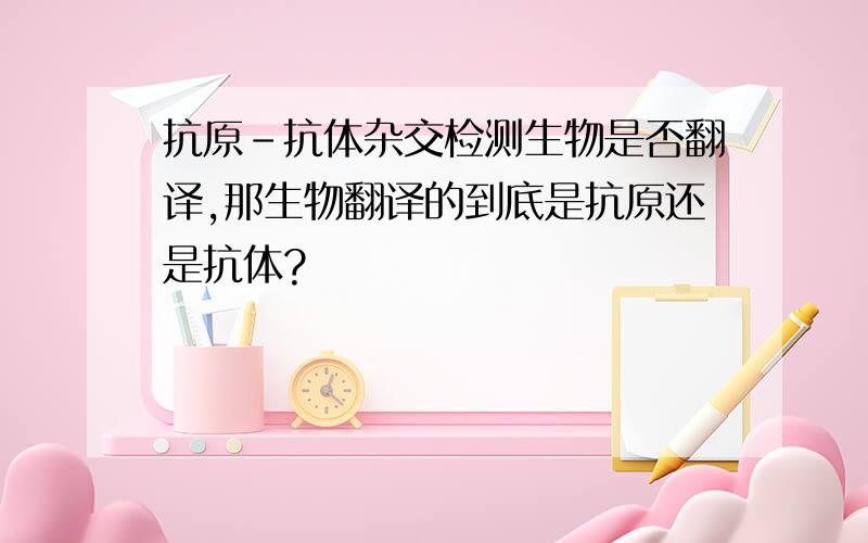 抗原-抗体杂交检测生物是否翻译,那生物翻译的到底是抗原还是抗体?