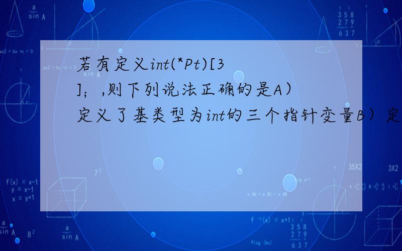 若有定义int(*Pt)[3]；,则下列说法正确的是A）定义了基类型为int的三个指针变量B）定义了基类型为int的具有三个元素的指针数组ptC）定义了一个名为*pt、具有三个元素的整型数组D）定义了一