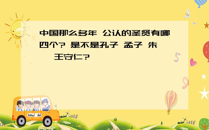 中国那么多年 公认的圣贤有哪四个? 是不是孔子 孟子 朱熹 王守仁?