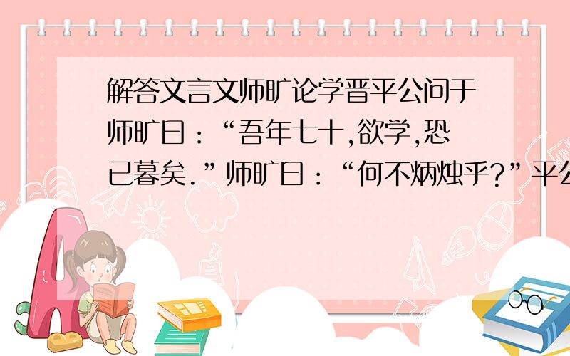 解答文言文师旷论学晋平公问于师旷曰：“吾年七十,欲学,恐已暮矣.”师旷曰：“何不炳烛乎?”平公曰：“安有为人臣而戏其君乎?”师旷曰：“盲臣安敢戏其君?臣闻之：少而好学,如日出之