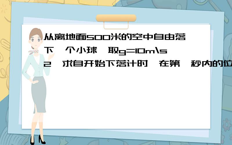 从离地面500米的空中自由落下一个小球,取g=10m\s2,求自开始下落计时,在第一秒内的位移?最后一秒内的位移?