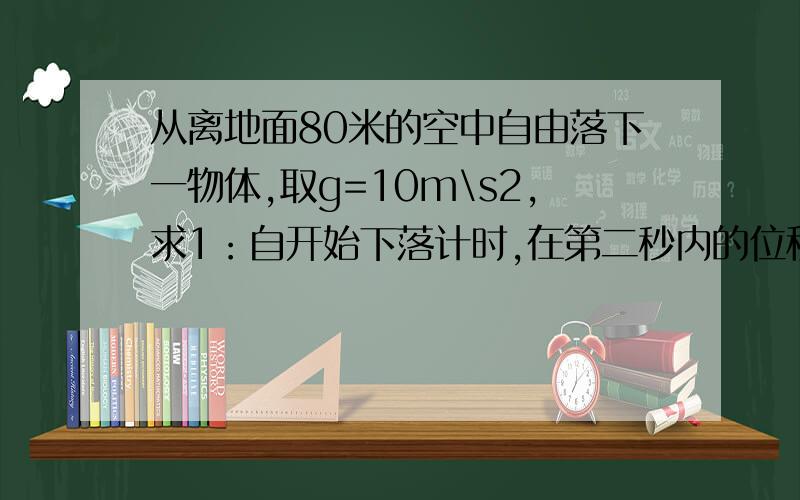 从离地面80米的空中自由落下一物体,取g=10m\s2,求1：自开始下落计时,在第二秒内的位移?2：下落时间为总时间的一半的位移?