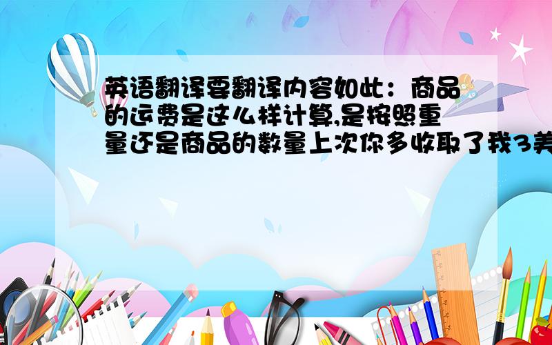 英语翻译要翻译内容如此：商品的运费是这么样计算,是按照重量还是商品的数量上次你多收取了我3美元的运费,这次的运费要从上次多收的运费里面里面扣3美元