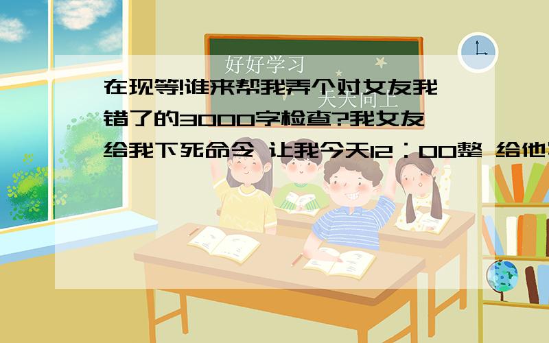 在现等!谁来帮我弄个对女友我错了的3000字检查?我女友给我下死命令 让我今天12：00整 给他写一个3000字的检查 .同胞们 真的 我现在很苦恼 已经找了2小时