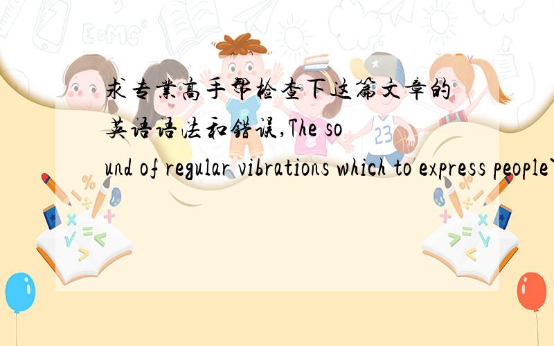 求专业高手帮检查下这篇文章的英语语法和错误,The sound of regular vibrations which to express people`s thoughts ,feelings and life is the art of music.Luckly,music is also my major in university.Music include two parts,Vocal and in