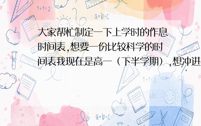 大家帮忙制定一下上学时的作息时间表,想要一份比较科学的时间表我现在是高一（下半学期）,想冲进典班,可是不是很会安排时间,我们这7:00到校,中午11:35放学,12:30上 午自习到1:00,下午有两