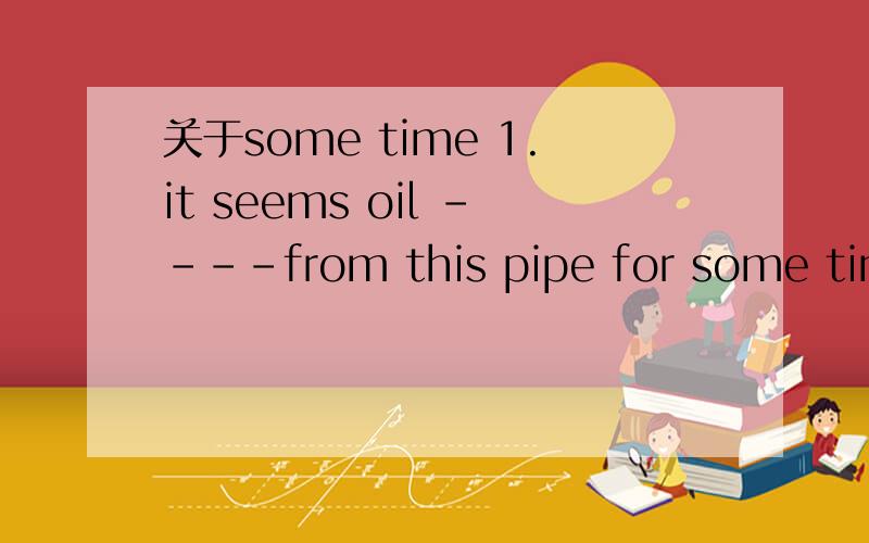 关于some time 1.it seems oil ----from this pipe for some time.We will have to take the machine apart to put it right.A.is leaking B.has been leaking2.The news came as no surprise to me.I --- for some time that the factory was going to shut down.A.h