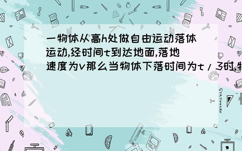 一物体从高h处做自由运动落体运动,经时间t到达地面,落地速度为v那么当物体下落时间为t/3时,物体距地面高度为多少?1.h/9 2.8h/9请说明理由,并说明答案,如有必要可加上图片