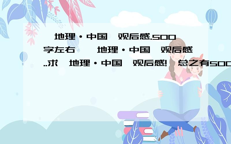 《地理·中国》观后感.500字左右,《地理·中国》观后感..求《地理·中国》观后感!,总之有500字左右,内容还不错的话我绝对采纳!那些郁闷的人就别进来了!.我晕死,我会做还要问你们干什么 汗1