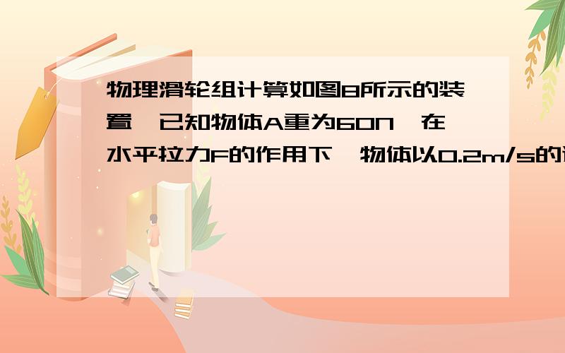 物理滑轮组计算如图8所示的装置,已知物体A重为60N,在水平拉力F的作用下,物体以0.2m/s的速度做匀速直线运动,物体与水平地面之间的摩擦力为12N,若滑轮组的机械效率为80%,则在4s内拉力F所做的