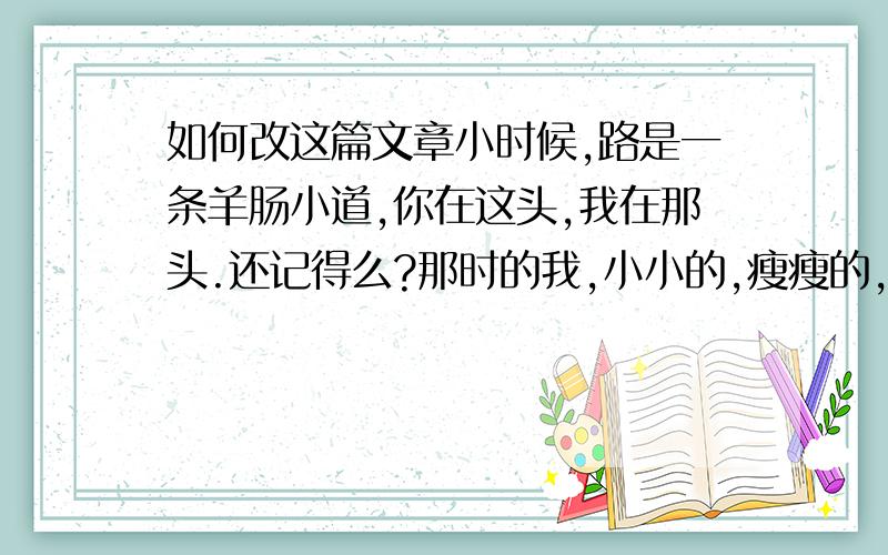 如何改这篇文章小时候,路是一条羊肠小道,你在这头,我在那头.还记得么?那时的我,小小的,瘦瘦的,你从我妈手中接过我说：“这孩子,瘦成这样难养X!”于是,你省吃俭用,把攒下来的钱给我买奶