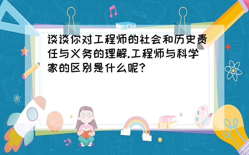 谈谈你对工程师的社会和历史责任与义务的理解.工程师与科学家的区别是什么呢?