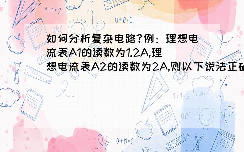 如何分析复杂电路?例：理想电流表A1的读数为1.2A,理想电流表A2的读数为2A,则以下说法正确的是如图所示的电路中,理想电流表A1的读数为1.2A,理想电流表A2的读数为2A,则以下说法正确的是（