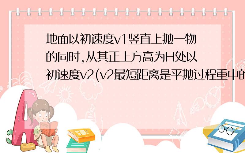 地面以初速度v1竖直上抛一物的同时,从其正上方高为H处以初速度v2(v2最短距离是平抛过程重中的距离\