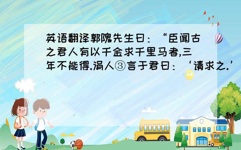 英语翻译郭隗先生曰：“臣闻古之君人有以千金求千里马者,三年不能得.涓人③言于君曰：‘请求之.’君遣之,三月,得千里马,马已死,卖其首五百金,反以报君.君大怒曰：“所求者生马,安事死