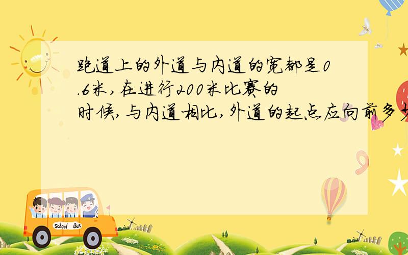 跑道上的外道与内道的宽都是0.6米,在进行200米比赛的时候,与内道相比,外道的起点应向前多少米?